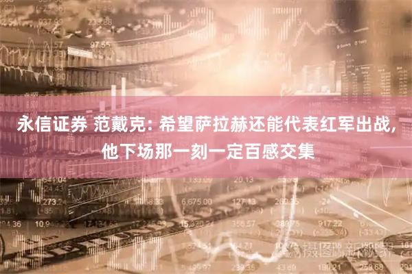 永信证券 范戴克: 希望萨拉赫还能代表红军出战, 他下场那一刻一定百感交集